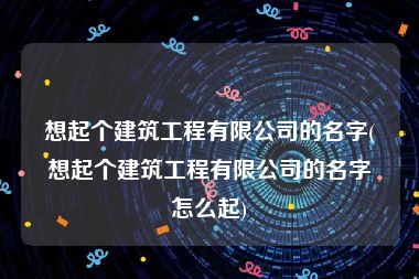 想起个建筑工程有限公司的名字(想起个建筑工程有限公司的名字怎么起)