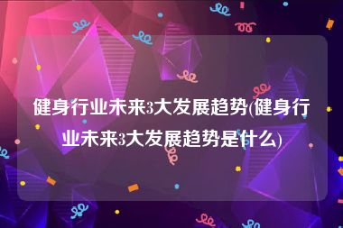 健身行业未来3大发展趋势(健身行业未来3大发展趋势是什么)