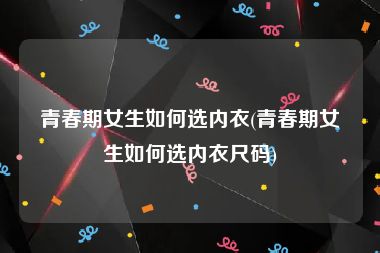 青春期女生如何选内衣(青春期女生如何选内衣尺码)