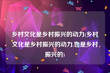 乡村文化是乡村振兴的动力(乡村文化是乡村振兴的动力,也是乡村振兴的)
