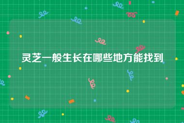 灵芝一般生长在哪些地方能找到