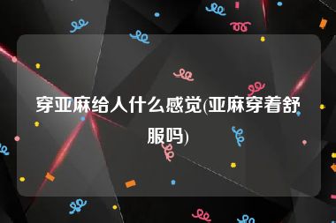 穿亚麻给人什么感觉(亚麻穿着舒服吗)