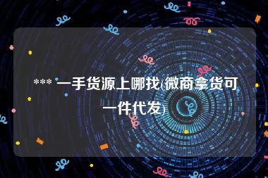  *** 一手货源上哪找(微商拿货可一件代发)