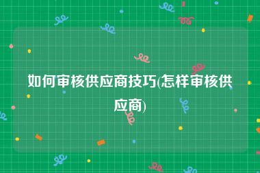 如何审核供应商技巧(怎样审核供应商)