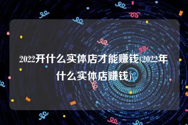 2022开什么实体店才能赚钱(2022年什么实体店赚钱)
