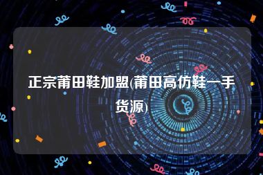 正宗莆田鞋加盟(莆田高仿鞋一手货源)