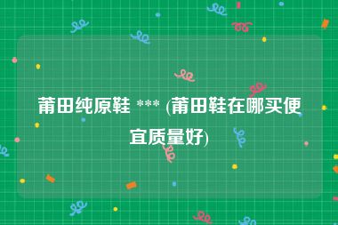 莆田纯原鞋 *** (莆田鞋在哪买便宜质量好)