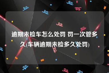 逾期未检车怎么处罚 罚一次管多久(车辆逾期未检多久处罚)