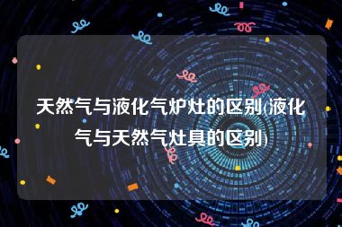 天然气与液化气炉灶的区别(液化气与天然气灶具的区别)