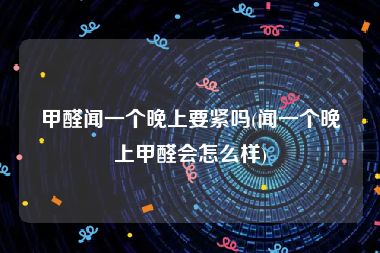 甲醛闻一个晚上要紧吗(闻一个晚上甲醛会怎么样)