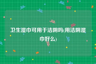 卫生湿巾可用于洁阴吗(用洁阴湿巾好么)