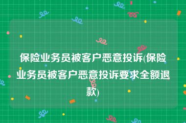 保险业务员被客户恶意投诉(保险业务员被客户恶意投诉要求全额退款)