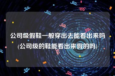 公司级假鞋一般穿出去能看出来吗(公司级的鞋能看出来假的吗)