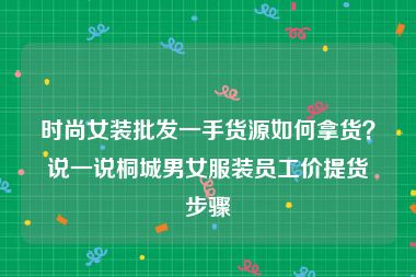 时尚女装批发一手货源如何拿货？说一说桐城男女服装员工价提货步骤