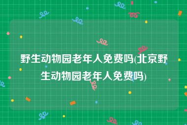 野生动物园老年人免费吗(北京野生动物园老年人免费吗)