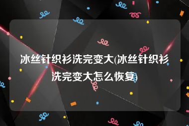 冰丝针织衫洗完变大(冰丝针织衫洗完变大怎么恢复)