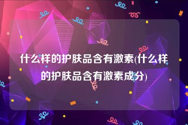 什么样的护肤品含有激素(什么样的护肤品含有激素成分)