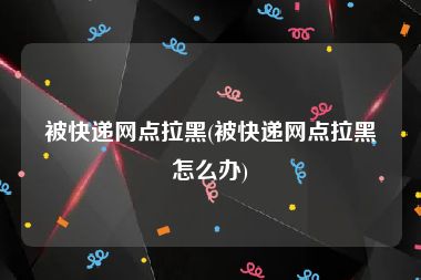 被快递网点拉黑(被快递网点拉黑怎么办)