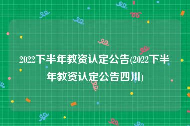 2022下半年教资认定公告(2022下半年教资认定公告四川)