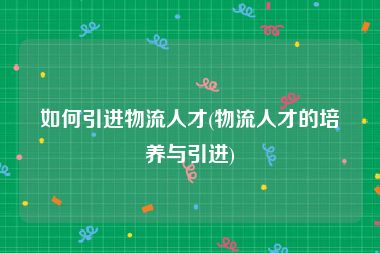 如何引进物流人才(物流人才的培养与引进)