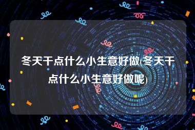 冬天干点什么小生意好做(冬天干点什么小生意好做呢)