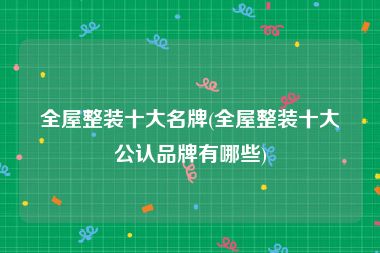 全屋整装十大名牌(全屋整装十大公认品牌有哪些)
