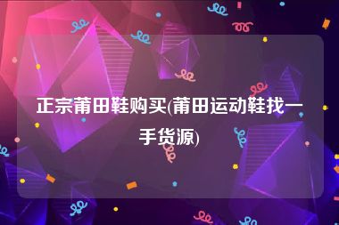 正宗莆田鞋购买(莆田运动鞋找一手货源)