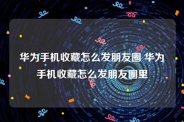 华为手机收藏怎么发朋友圈 华为手机收藏怎么发朋友圈里