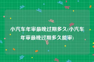 小汽车年审最晚过期多久(小汽车年审最晚过期多久能审)
