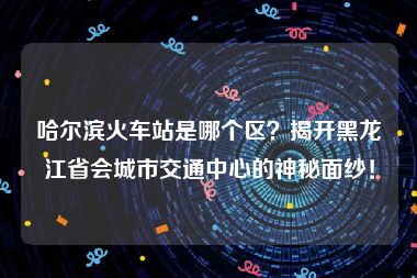 哈尔滨火车站是哪个区？揭开黑龙江省会城市交通中心的神秘面纱！