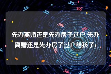 先办离婚还是先办房子过户(先办离婚还是先办房子过户给孩子)