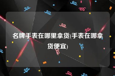 名牌手表在哪里拿货(手表在哪拿货便宜)