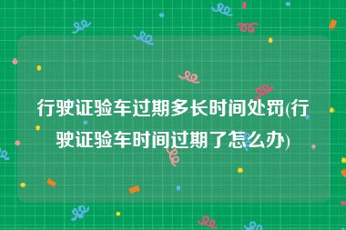 行驶证验车过期多长时间处罚(行驶证验车时间过期了怎么办)