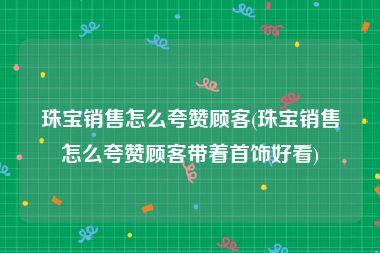 珠宝销售怎么夸赞顾客(珠宝销售怎么夸赞顾客带着首饰好看)
