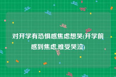 对开学有恐惧感焦虑想哭(开学前感到焦虑,难受哭泣)