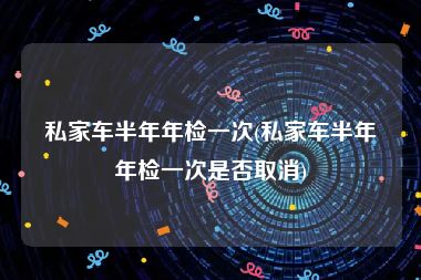私家车半年年检一次(私家车半年年检一次是否取消)