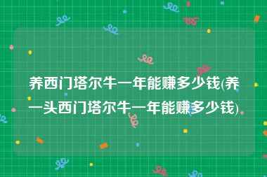 养西门塔尔牛一年能赚多少钱(养一头西门塔尔牛一年能赚多少钱)