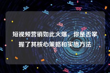 短视频营销如此火爆，你是否掌握了其核心策略和实施方法