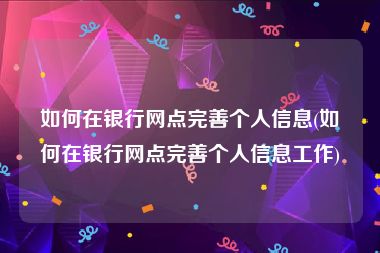 如何在银行网点完善个人信息(如何在银行网点完善个人信息工作)