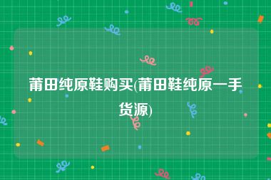 莆田纯原鞋购买(莆田鞋纯原一手货源)