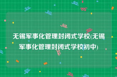 无锡军事化管理封闭式学校(无锡军事化管理封闭式学校初中)