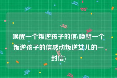 唤醒一个叛逆孩子的信(唤醒一个叛逆孩子的信感动叛逆女儿的一封信)