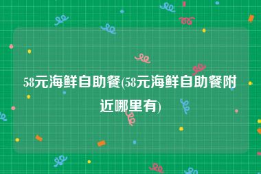 58元海鲜自助餐(58元海鲜自助餐附近哪里有)