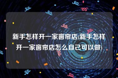 新手怎样开一家窗帘店(新手怎样开一家窗帘店怎么自己可以做)