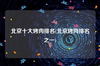 北京十大烤肉排名(北京烤肉排名之一)