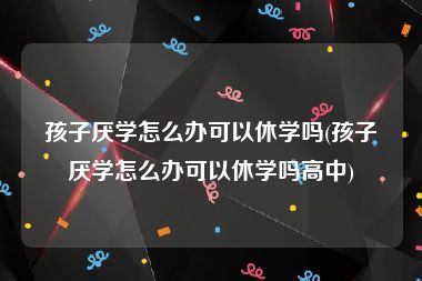 孩子厌学怎么办可以休学吗(孩子厌学怎么办可以休学吗高中)