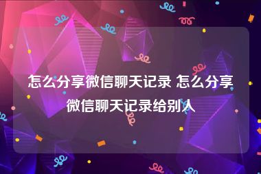 怎么分享微信聊天记录 怎么分享微信聊天记录给别人