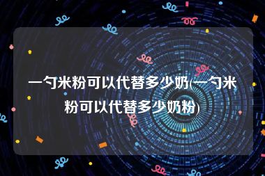 一勺米粉可以代替多少奶(一勺米粉可以代替多少奶粉)