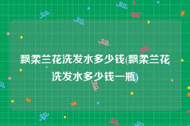飘柔兰花洗发水多少钱(飘柔兰花洗发水多少钱一瓶)