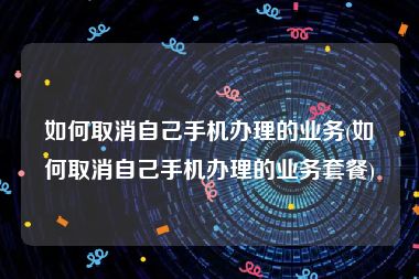 如何取消自己手机办理的业务(如何取消自己手机办理的业务套餐)